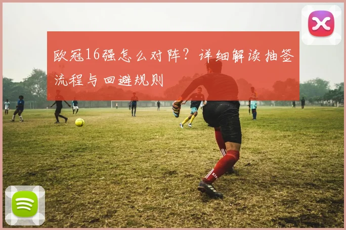 欧冠16强怎么对阵？详细解读抽签流程与回避规则