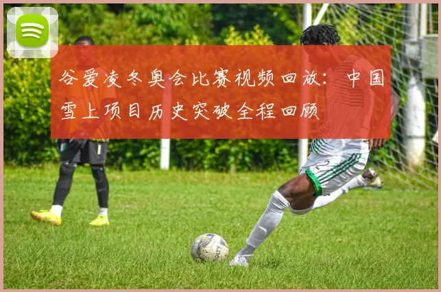 谷爱凌冬奥会比赛视频回放：中国雪上项目历史突破全程回顾