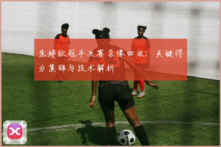 朱婷欧冠半决赛录像回放：关键得分集锦与技术解析
