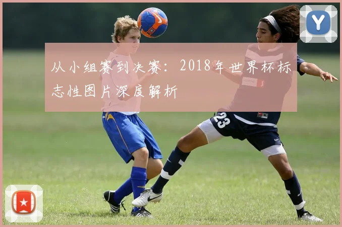 从小组赛到决赛：2018年世界杯标志性图片深度解析