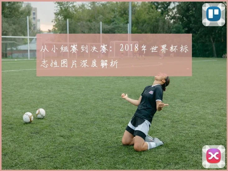 从小组赛到决赛：2018年世界杯标志性图片深度解析