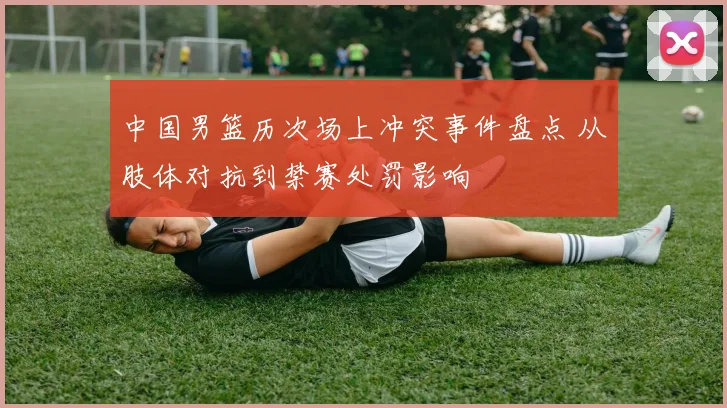 中国男篮历次场上冲突事件盘点 从肢体对抗到禁赛处罚影响
