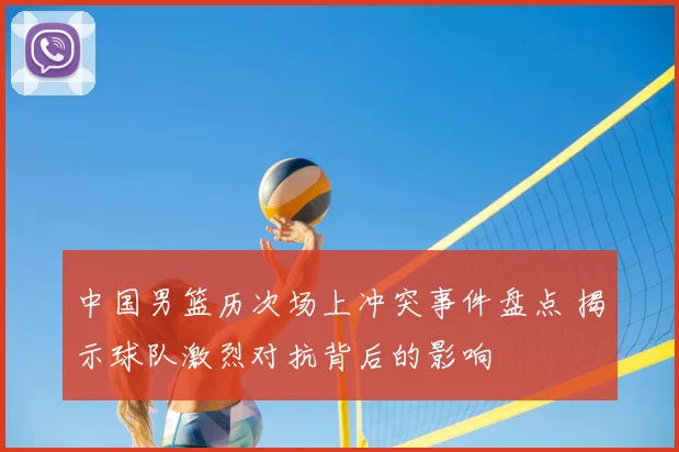 中国男篮历次场上冲突事件盘点 揭示球队激烈对抗背后的影响