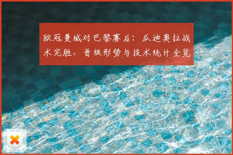欧冠曼城对巴黎赛后：瓜迪奥拉战术完胜，晋级形势与技术统计全览