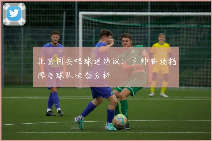 北京国安吧球迷热议：主帅临场指挥与球队状态分析