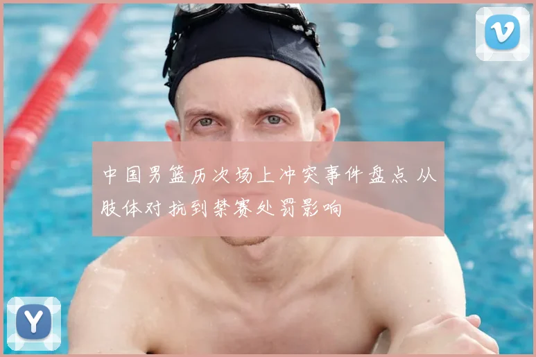 中国男篮历次场上冲突事件盘点 从肢体对抗到禁赛处罚影响