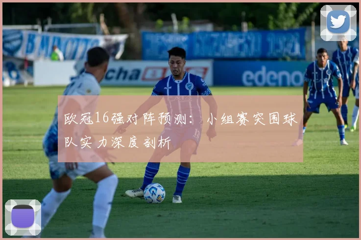 欧冠16强对阵预测：小组赛突围球队实力深度剖析