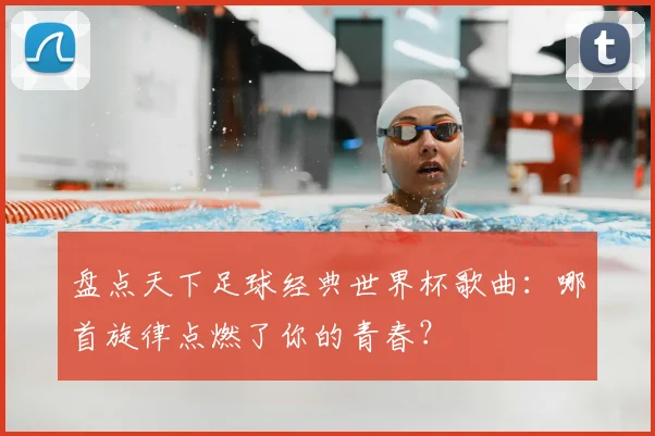 盘点天下足球经典世界杯歌曲：哪首旋律点燃了你的青春？