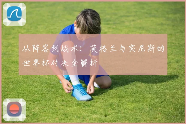 从阵容到战术：英格兰与突尼斯的世界杯对决全解析