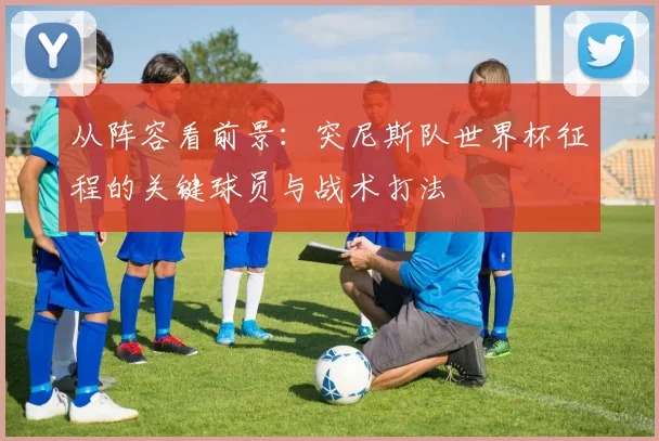 从阵容看前景：突尼斯队世界杯征程的关键球员与战术打法