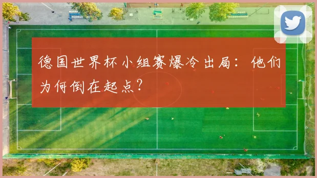 德国世界杯小组赛爆冷出局：他们为何倒在起点？