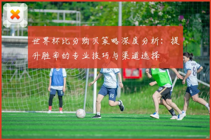 世界杯比分购买策略深度分析：提升胜率的专业技巧与渠道选择