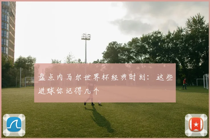 盘点内马尔世界杯经典时刻：这些进球你记得几个
