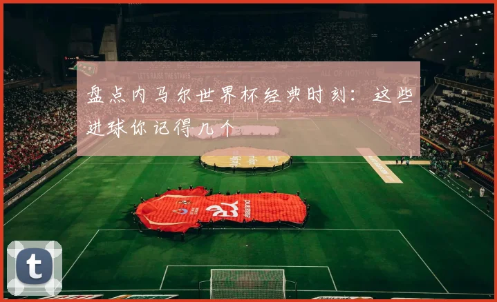 盘点内马尔世界杯经典时刻：这些进球你记得几个