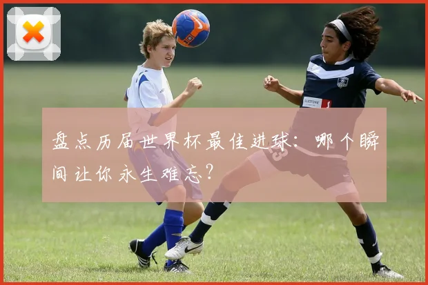 盘点历届世界杯最佳进球：哪个瞬间让你永生难忘？